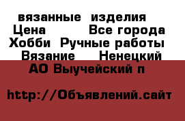 вязанные  изделия  › Цена ­ 100 - Все города Хобби. Ручные работы » Вязание   . Ненецкий АО,Выучейский п.